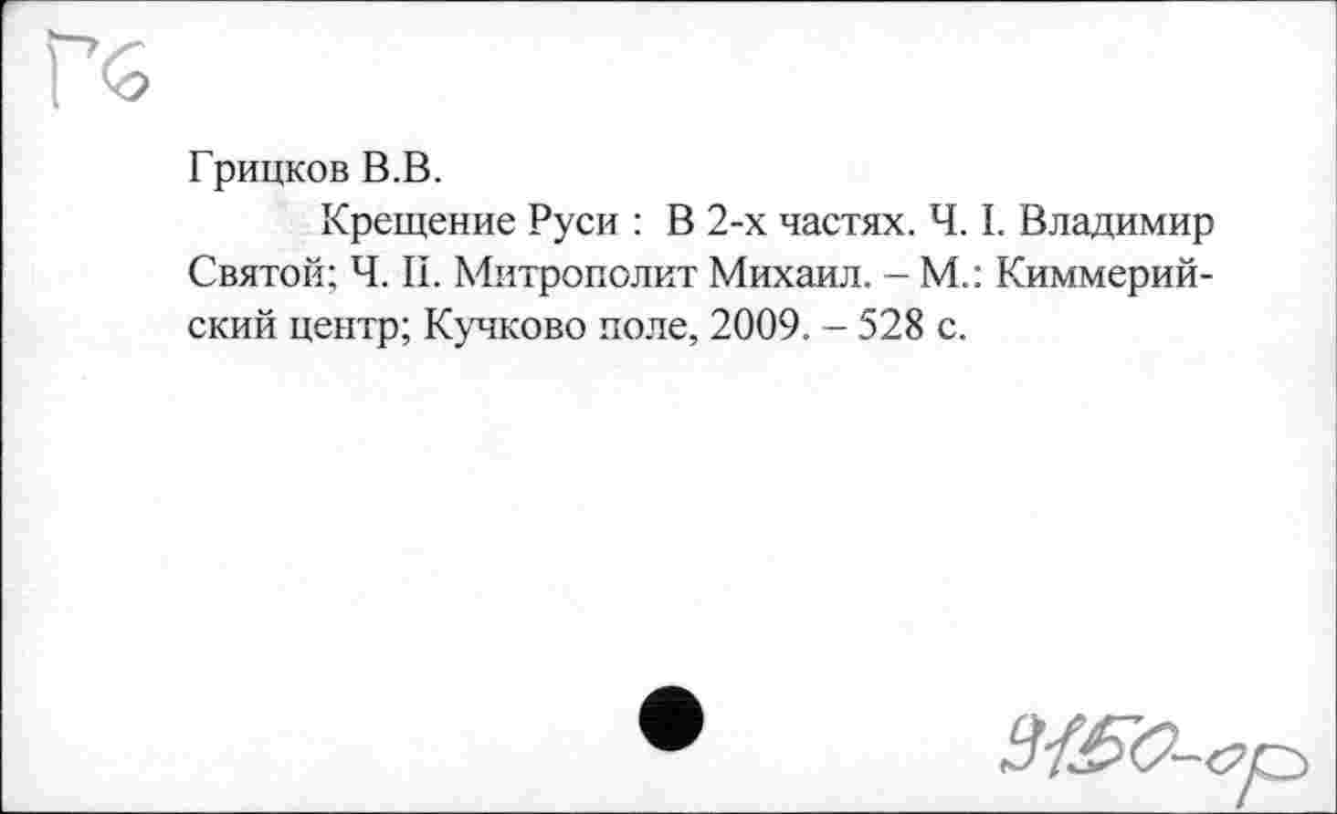 ﻿Грицков В.В.
Крещение Руси : В 2-х частях. Ч. I. Владимир Святой; Ч. II. Митрополит Михаил. - М.: Киммерийский центр; Кучково поле, 2009. - 528 с.